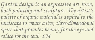 garden design is an expressive art form, both painting and sculpture. the artist's palette of organic material is applied to the landscape to create a live, three-dimensional space that provides beauty for the eye and solace for the soul.